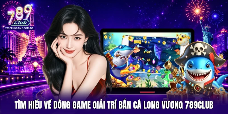 Tìm hiểu về dòng game giải trí bắn cá Long Vương 789Club